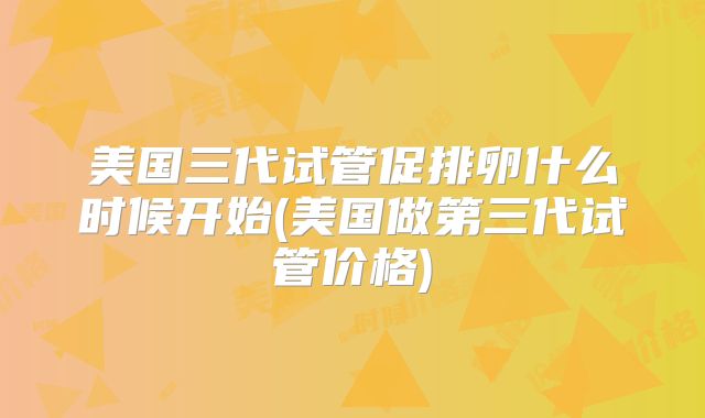 美国三代试管促排卵什么时候开始(美国做第三代试管价格)