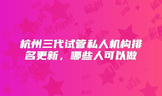 杭州三代试管私人机构排名更新，哪些人可以做