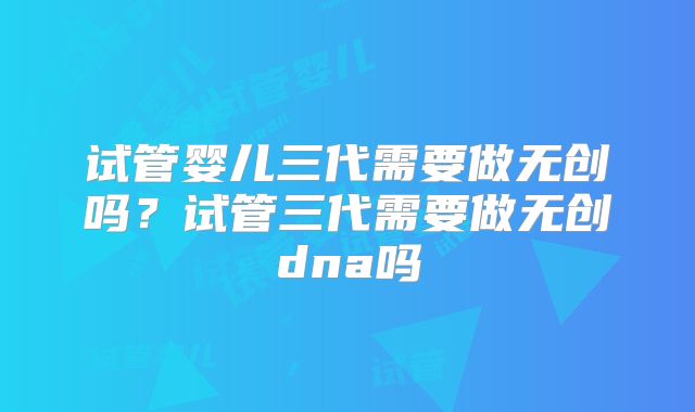 试管婴儿三代需要做无创吗？试管三代需要做无创dna吗