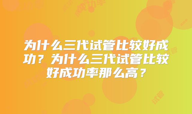 为什么三代试管比较好成功？为什么三代试管比较好成功率那么高？