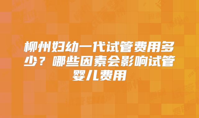 柳州妇幼一代试管费用多少？哪些因素会影响试管婴儿费用