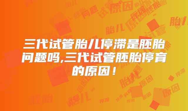三代试管胎儿停滞是胚胎问题吗,三代试管胚胎停育的原因！