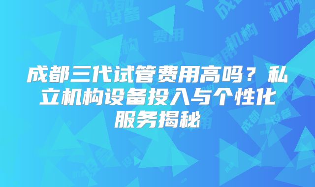 成都三代试管费用高吗？私立机构设备投入与个性化服务揭秘