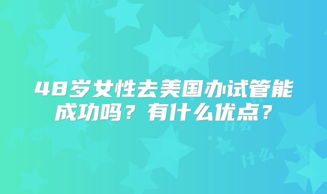 48岁女性去美国办试管能成功吗？有什么优点？