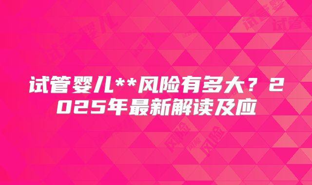 试管婴儿**风险有多大?2025年最新解读及应