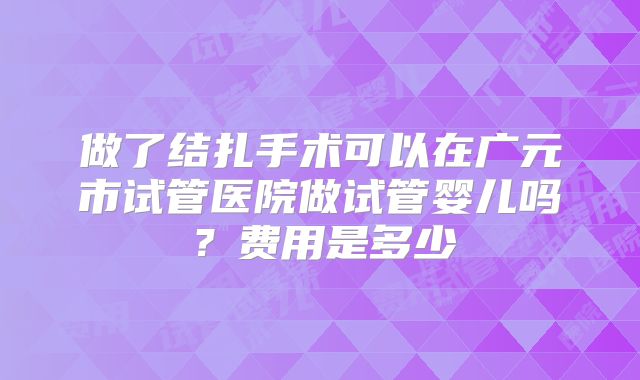 做了结扎手术可以在广元市试管医院做试管婴儿吗？费用是多少
