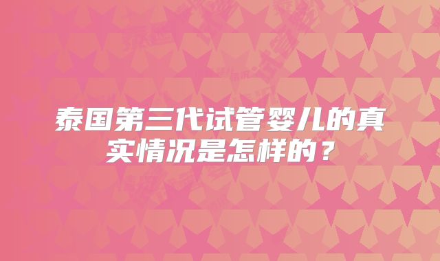 泰国第三代试管婴儿的真实情况是怎样的？