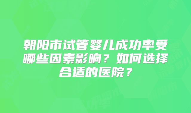 朝阳市试管婴儿成功率受哪些因素影响？如何选择合适的医院？