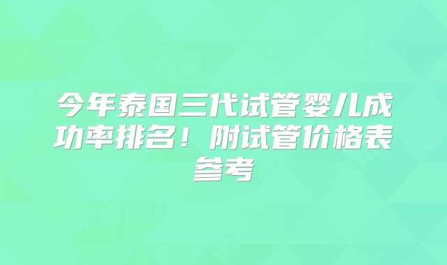 今年泰国三代试管婴儿成功率排名！附试管价格表参考