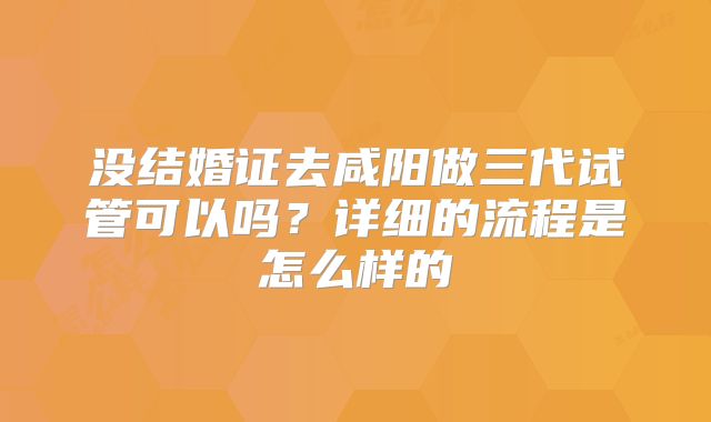 没结婚证去咸阳做三代试管可以吗？详细的流程是怎么样的