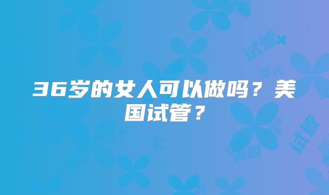 36岁的女人可以做吗？美国试管？