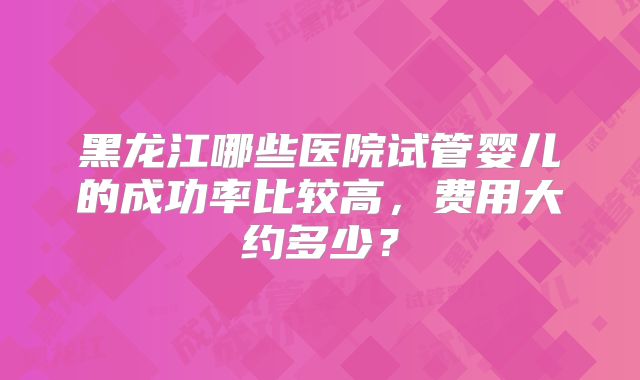 黑龙江哪些医院试管婴儿的成功率比较高，费用大约多少？