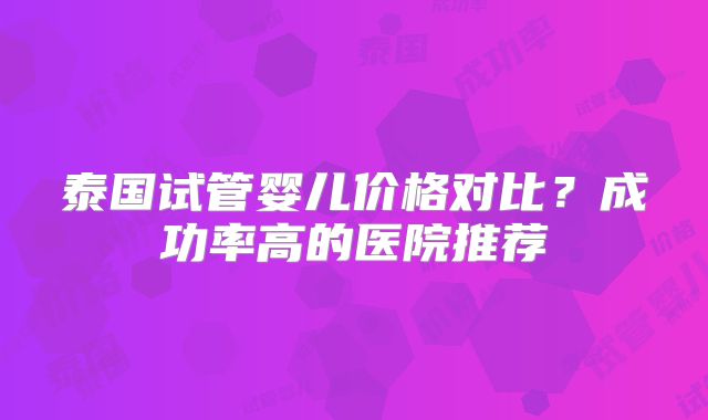 泰国试管婴儿价格对比？成功率高的医院推荐