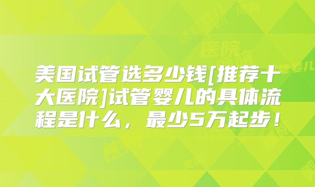 美国试管选多少钱[推荐十大医院]试管婴儿的具体流程是什么，最少5万起步！