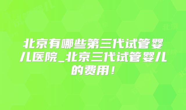 北京有哪些第三代试管婴儿医院_北京三代试管婴儿的费用！