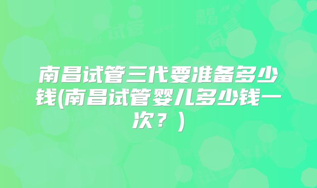 南昌试管三代要准备多少钱(南昌试管婴儿多少钱一次？)