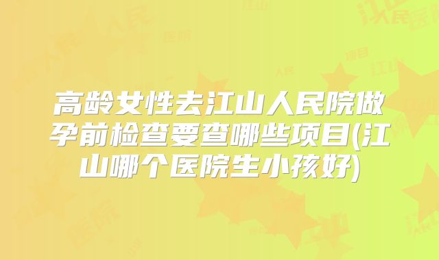 高龄女性去江山人民院做孕前检查要查哪些项目(江山哪个医院生小孩好)