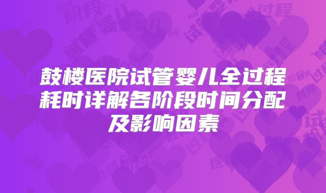 鼓楼医院试管婴儿全过程耗时详解各阶段时间分配及影响因素