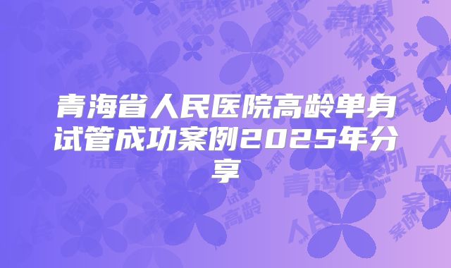 青海省人民医院高龄单身试管成功案例2025年分享