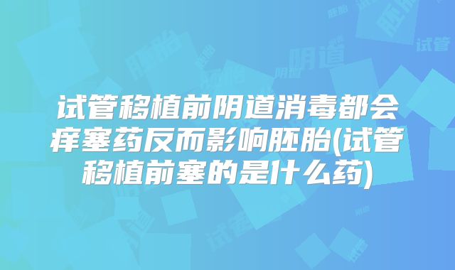 试管移植前阴道消毒都会痒塞药反而影响胚胎(试管移植前塞的是什么药)