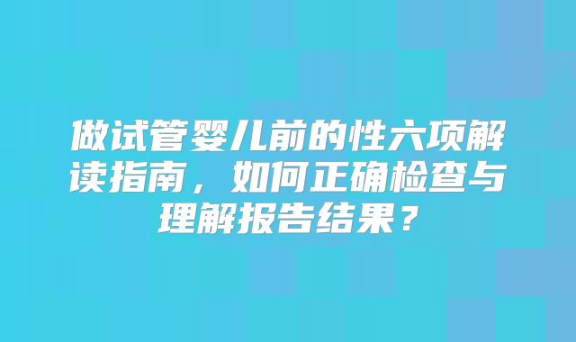 做试管婴儿前的性六项解读指南，如何正确检查与理解报告结果？
