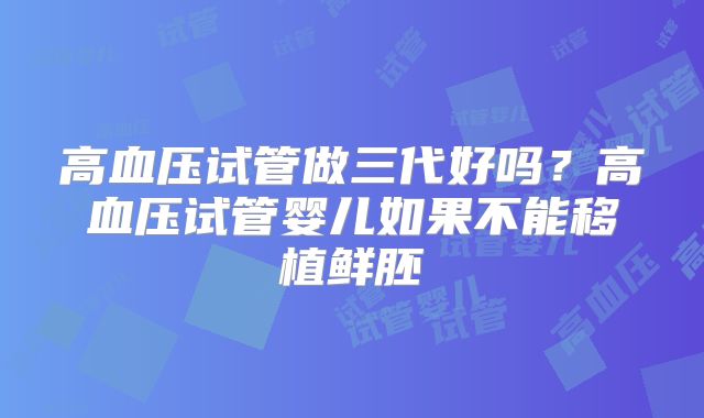 高血压试管做三代好吗？高血压试管婴儿如果不能移植鲜胚