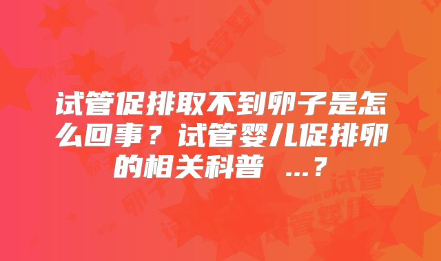 试管促排取不到卵子是怎么回事？试管婴儿促排卵的相关科普 ...？