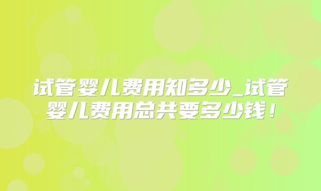 试管婴儿费用知多少_试管婴儿费用总共要多少钱！