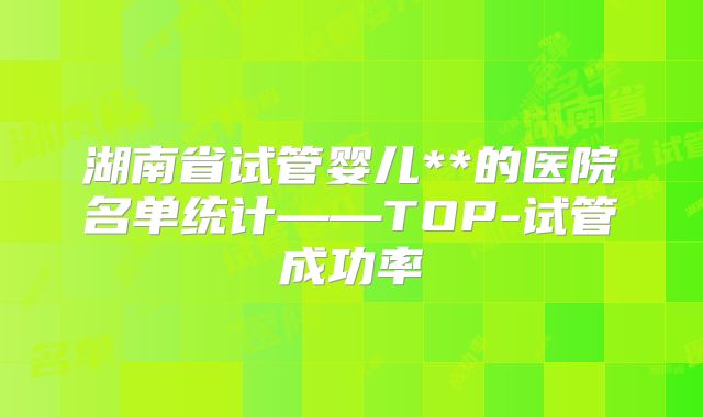 湖南省试管婴儿**的医院名单统计——TOP-试管成功率