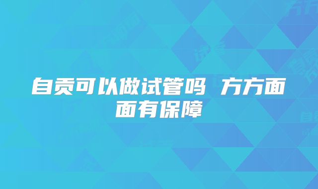 自贡可以做试管吗 方方面面有保障