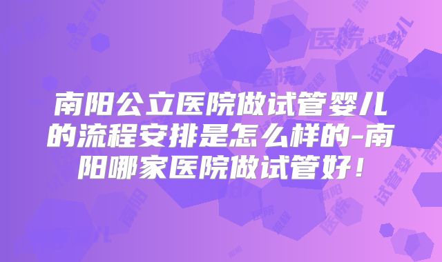 南阳公立医院做试管婴儿的流程安排是怎么样的-南阳哪家医院做试管好！