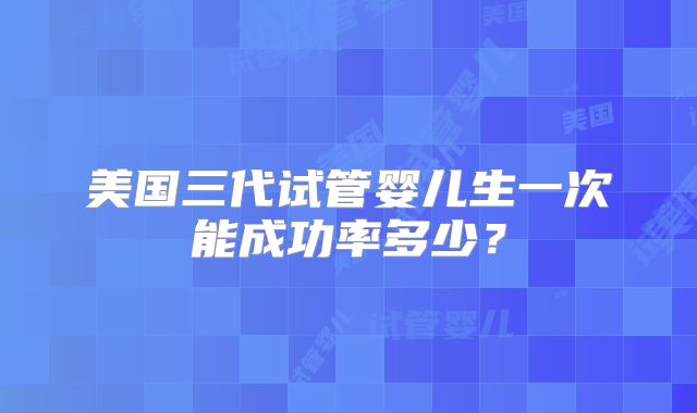 美国三代试管婴儿生一次能成功率多少？