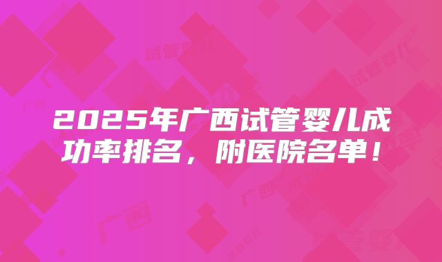 2025年广西试管婴儿成功率排名，附医院名单！