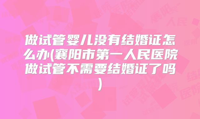 做试管婴儿没有结婚证怎么办(襄阳市第一人民医院做试管不需要结婚证了吗)