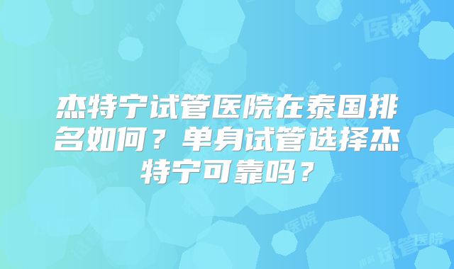 杰特宁试管医院在泰国排名如何？单身试管选择杰特宁可靠吗？