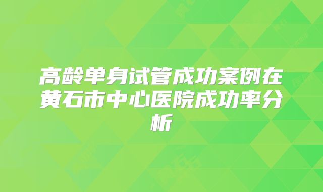 高龄单身试管成功案例在黄石市中心医院成功率分析