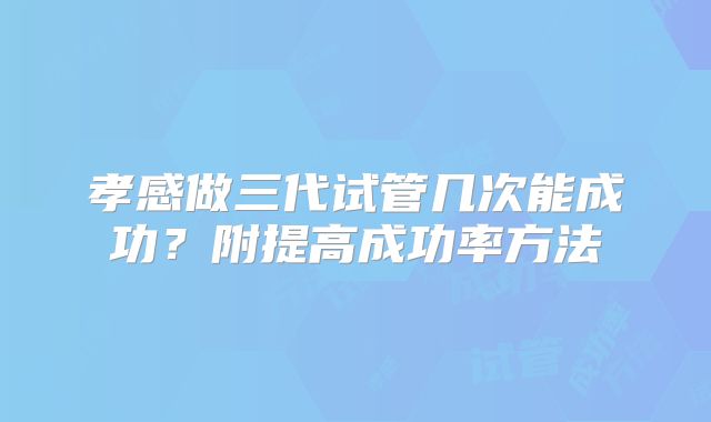 孝感做三代试管几次能成功?附提高成功率方法