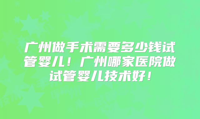 广州做手术需要多少钱试管婴儿！广州哪家医院做试管婴儿技术好！