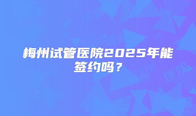 梅州试管医院2025年能签约吗？