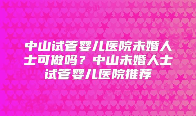 中山试管婴儿医院未婚人士可做吗？中山未婚人士试管婴儿医院推荐