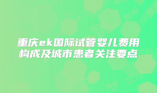 重庆ek国际试管婴儿费用构成及城市患者关注要点