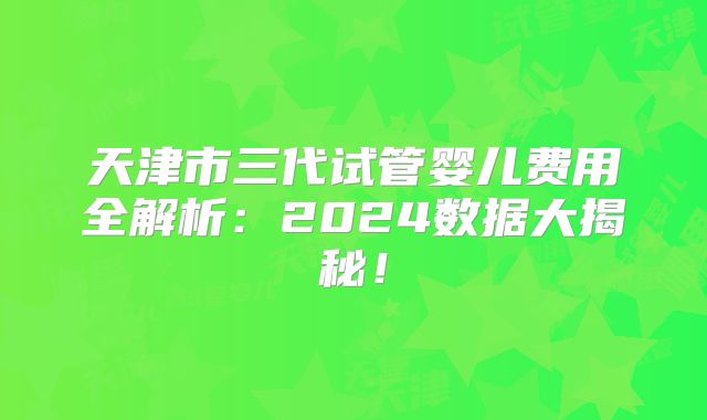天津市三代试管婴儿费用全解析：2024数据大揭秘！