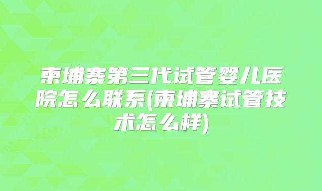 柬埔寨第三代试管婴儿医院怎么联系(柬埔寨试管技术怎么样)