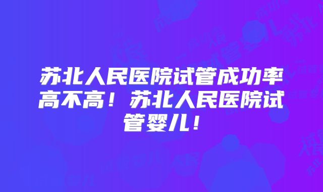 苏北人民医院试管成功率高不高!苏北人民医院试管婴儿!