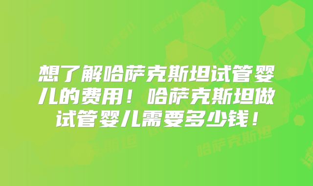 想了解哈萨克斯坦试管婴儿的费用！哈萨克斯坦做试管婴儿需要多少钱！