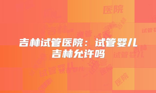 吉林试管医院：试管婴儿吉林允许吗