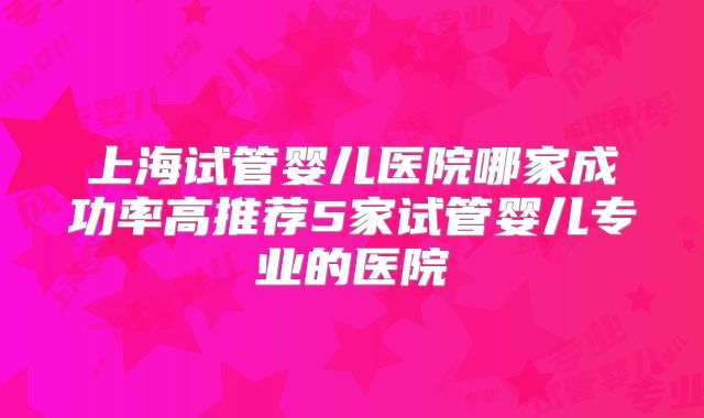 上海试管婴儿医院哪家成功率高推荐5家试管婴儿专业的医院