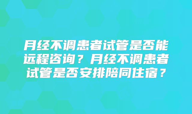 月经不调患者试管是否能远程咨询？月经不调患者试管是否安排陪同住宿？