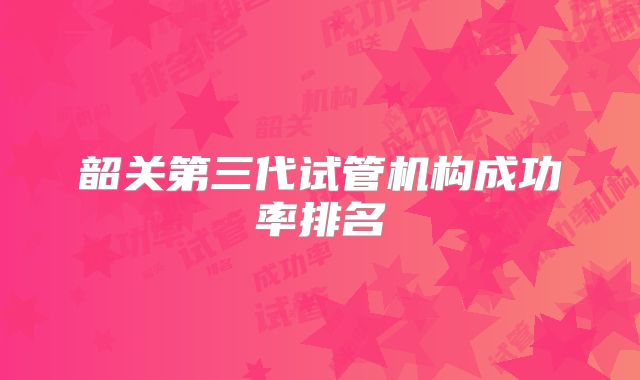韶关第三代试管机构成功率排名