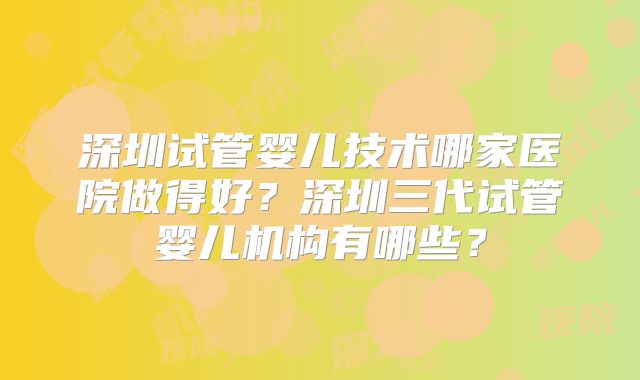 深圳试管婴儿技术哪家医院做得好？深圳三代试管婴儿机构有哪些？
